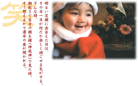 明るい笑顔に出会えた日は、その日一日が何だか楽しく過ごせる気がする。そんな時、朝起きて自分の顔を鏡（神我神）で見た時、そう想えるかで運命の扉が開かれる。