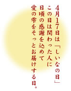 ４月１７日は「しいなの日」この日は関わった人に日頃の感謝を込めて愛の雫をそっとお届けする日。全ての人にあたたかい光に包まれた幸せが舞い降りてきます様に。
